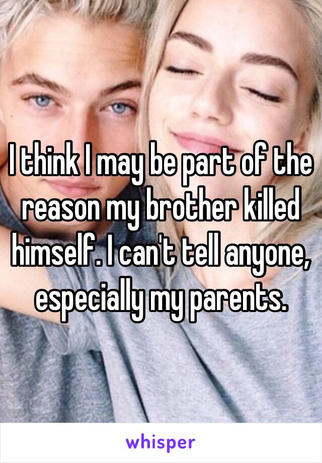 I think I may be part of the reason my brother killed himself. I can't tell anyone, especially my parents. 