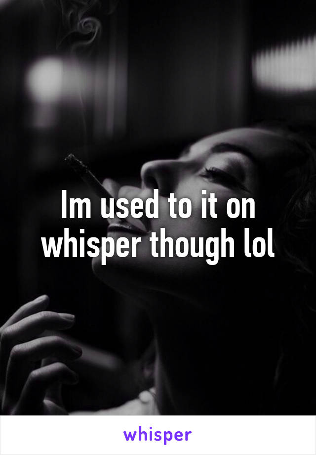 Im used to it on whisper though lol