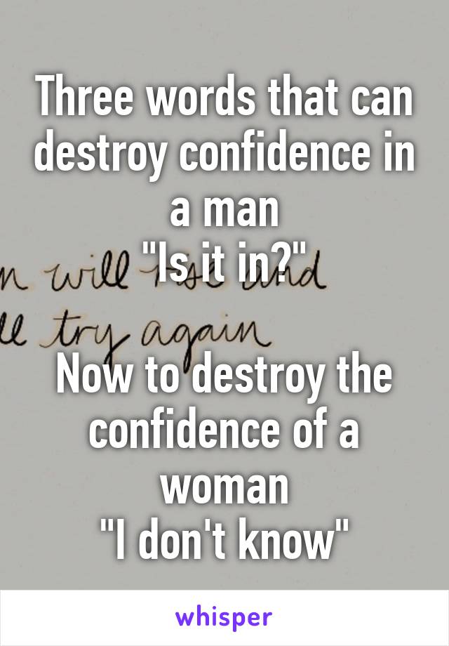 Three words that can destroy confidence in a man
"Is it in?"

Now to destroy the confidence of a woman
"I don't know"