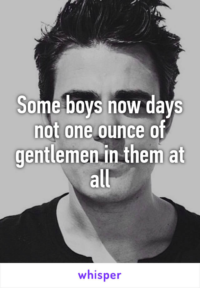Some boys now days not one ounce of gentlemen in them at all