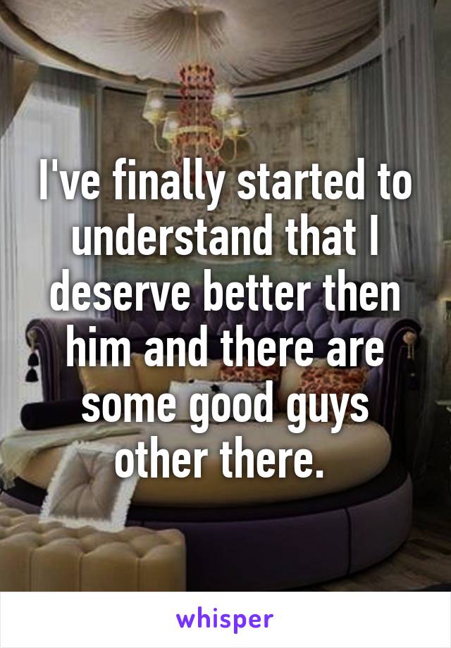 I've finally started to understand that I deserve better then him and there are some good guys other there. 