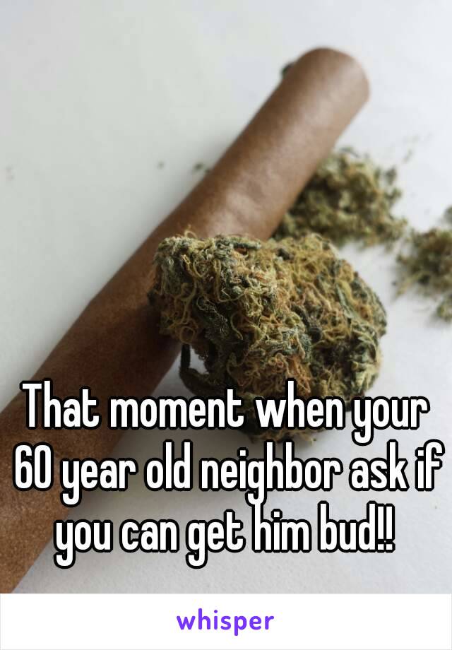 That moment when your 60 year old neighbor ask if you can get him bud!! 
