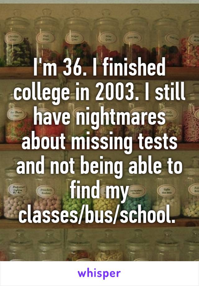 I'm 36. I finished college in 2003. I still have nightmares about missing tests and not being able to find my classes/bus/school. 