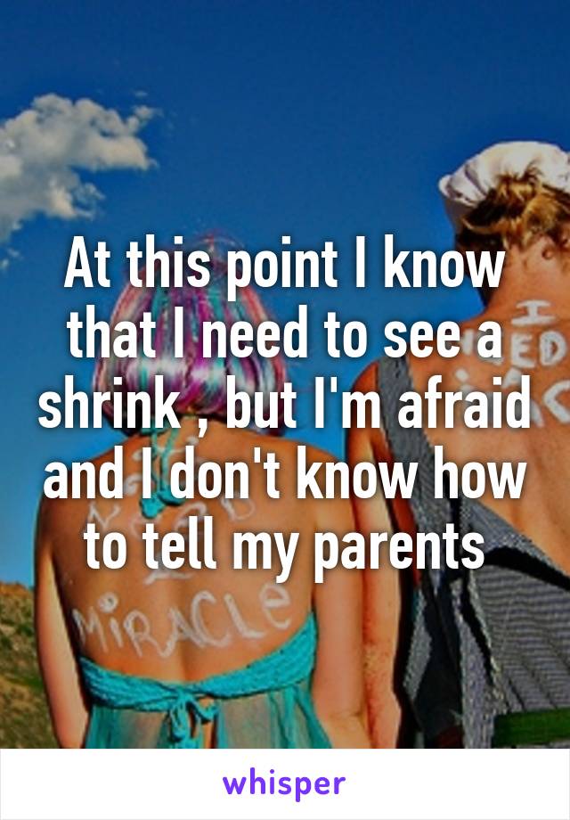 At this point I know that I need to see a shrink , but I'm afraid and I don't know how to tell my parents