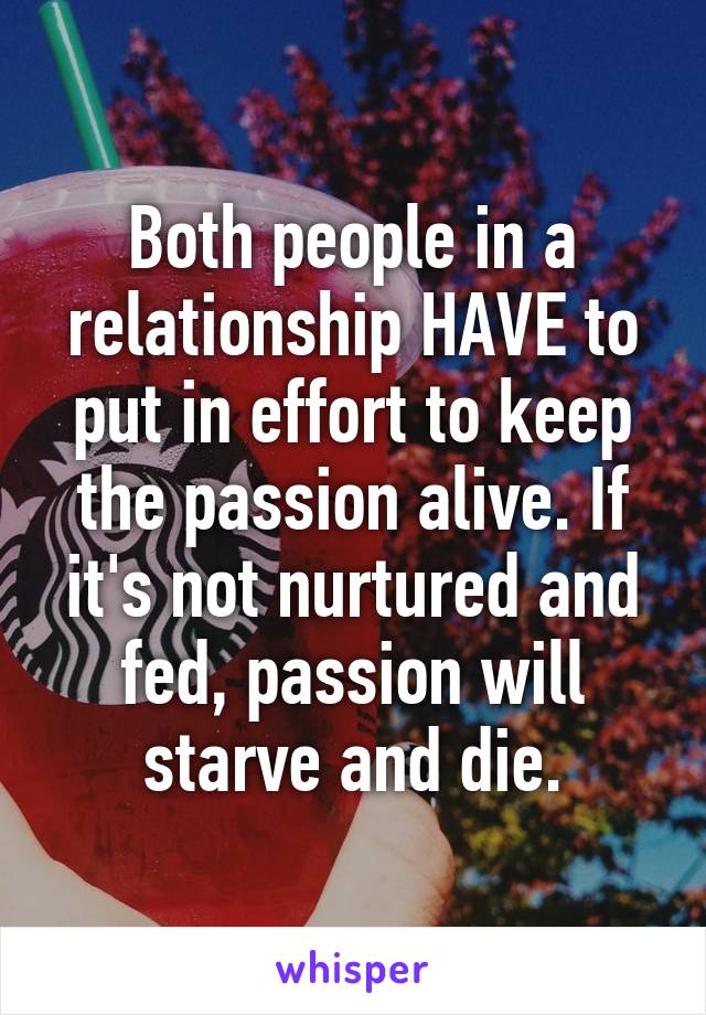 Both people in a relationship HAVE to put in effort to keep the passion alive. If it's not nurtured and fed, passion will starve and die.