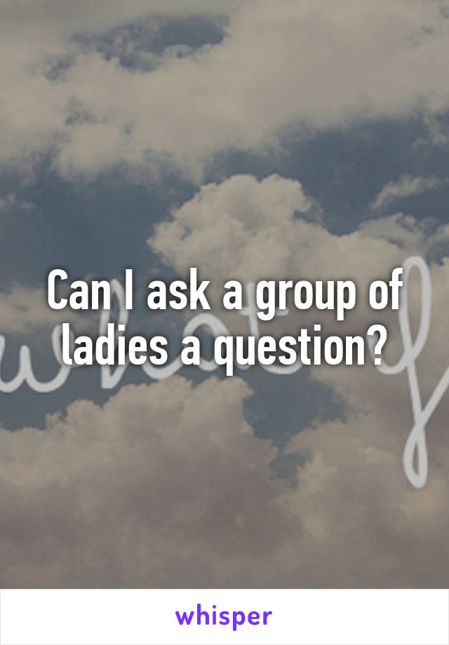 Can I ask a group of ladies a question?