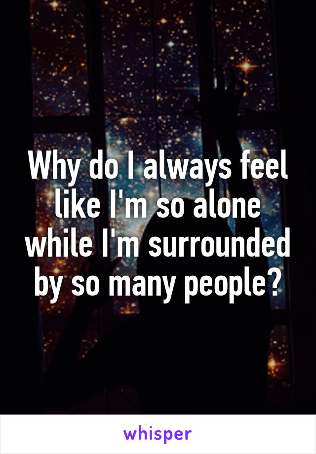 Why do I always feel like I'm so alone while I'm surrounded by so many people?