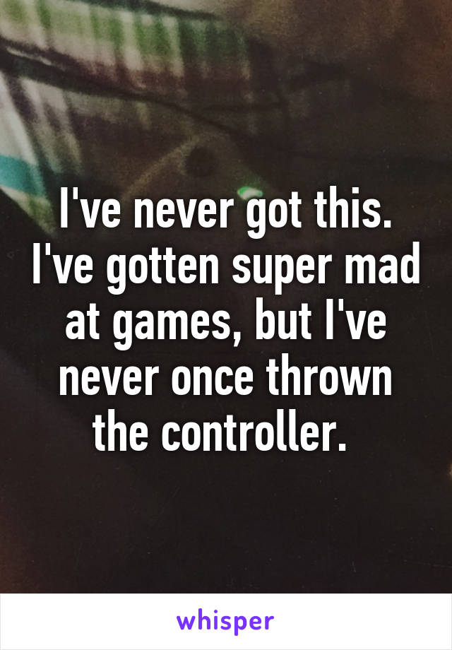 I've never got this. I've gotten super mad at games, but I've never once thrown the controller. 