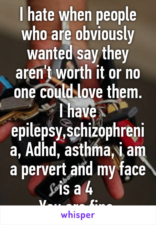 I hate when people who are obviously wanted say they aren't worth it or no one could love them. I have epilepsy,schizophrenia, Adhd, asthma, i am a pervert and my face is a 4 
You are fine.