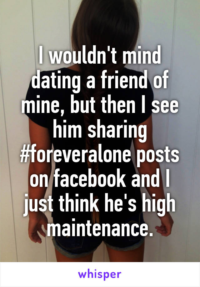 I wouldn't mind dating a friend of mine, but then I see him sharing #foreveralone posts on facebook and I just think he's high maintenance.
