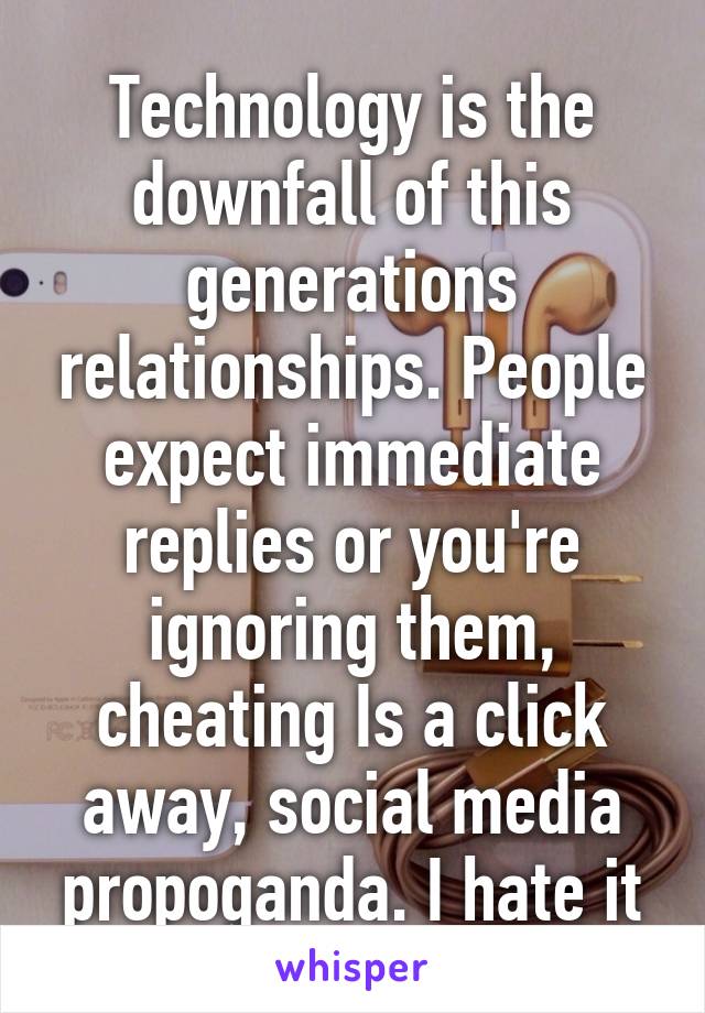Technology is the downfall of this generations relationships. People expect immediate replies or you're ignoring them, cheating Is a click away, social media propoganda. I hate it
