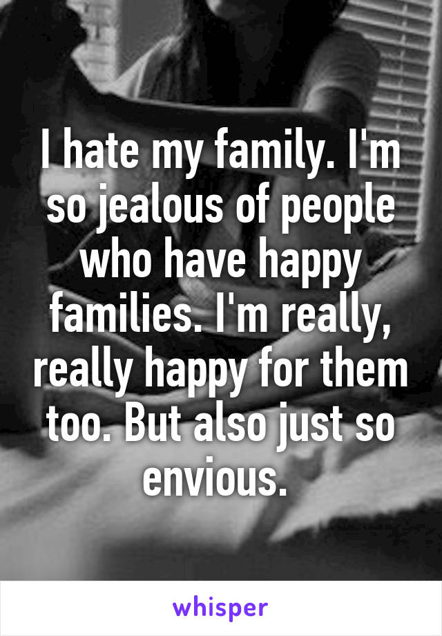 I hate my family. I'm so jealous of people who have happy families. I'm really, really happy for them too. But also just so envious. 