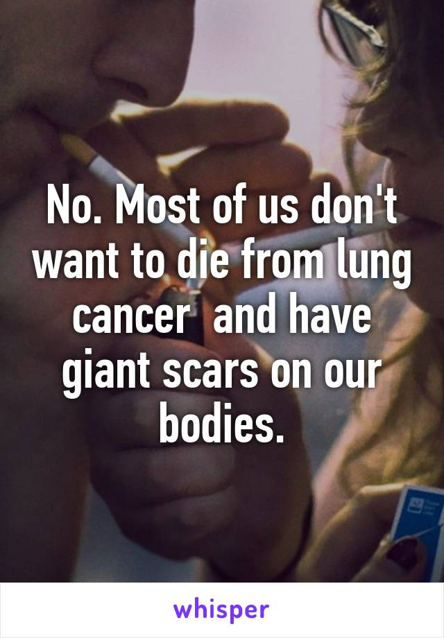 No. Most of us don't want to die from lung cancer  and have giant scars on our bodies.