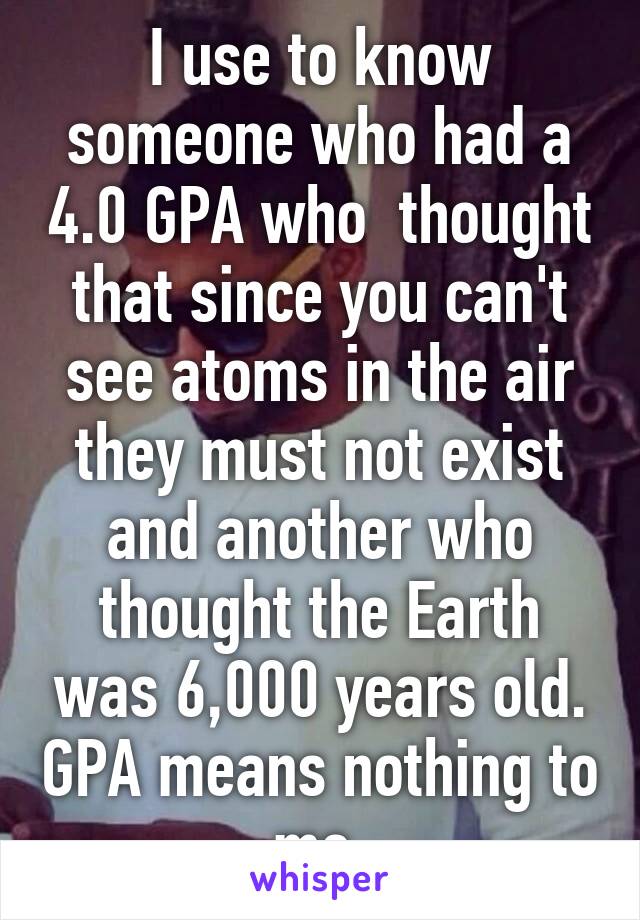 I use to know someone who had a 4.0 GPA who  thought that since you can't see atoms in the air they must not exist and another who thought the Earth was 6,000 years old. GPA means nothing to me.