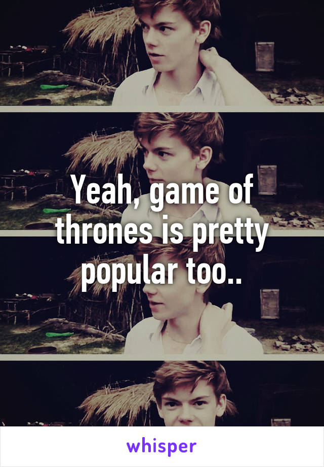 Yeah, game of thrones is pretty popular too..