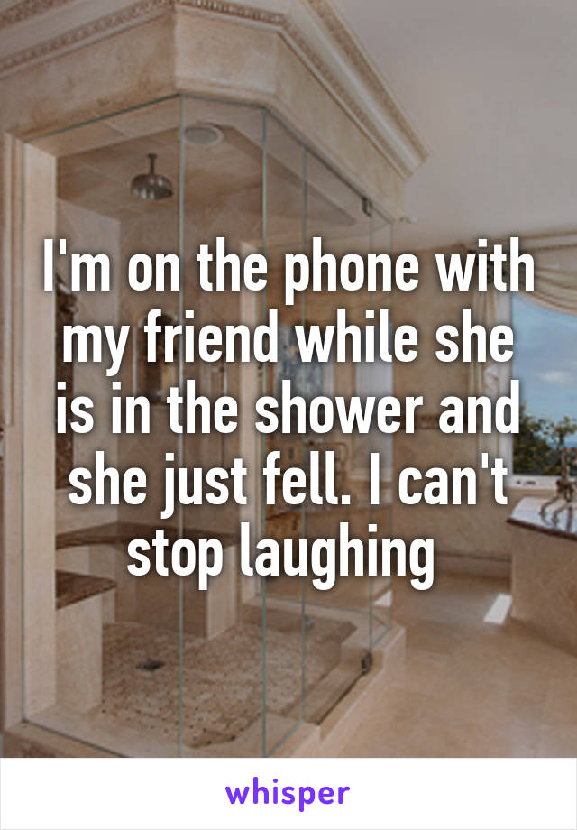 I'm on the phone with my friend while she is in the shower and she just fell. I can't stop laughing 
