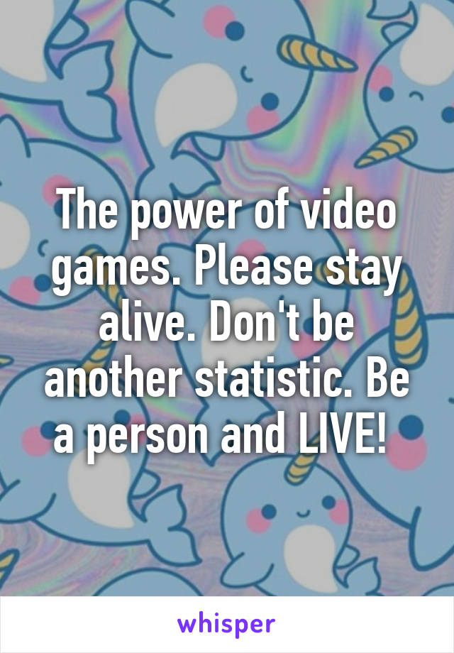 The power of video games. Please stay alive. Don't be another statistic. Be a person and LIVE! 