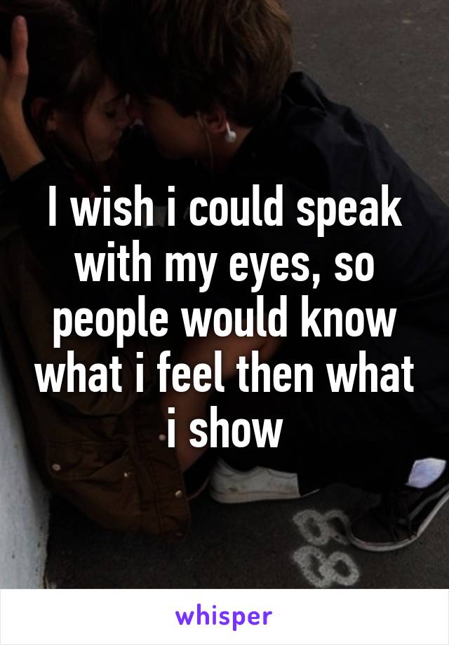 I wish i could speak with my eyes, so people would know what i feel then what i show