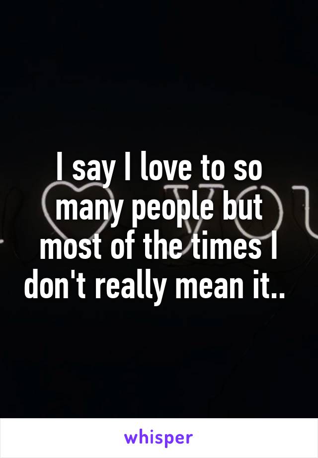 I say I love to so many people but most of the times I don't really mean it.. 