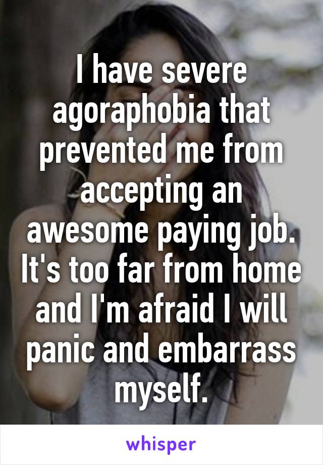 I have severe agoraphobia that prevented me from accepting an awesome paying job. It's too far from home and I'm afraid I will panic and embarrass myself.