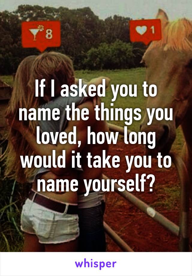 If I asked you to name the things you loved, how long would it take you to name yourself?