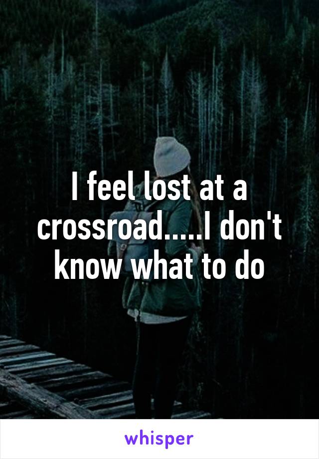 I feel lost at a crossroad.....I don't know what to do