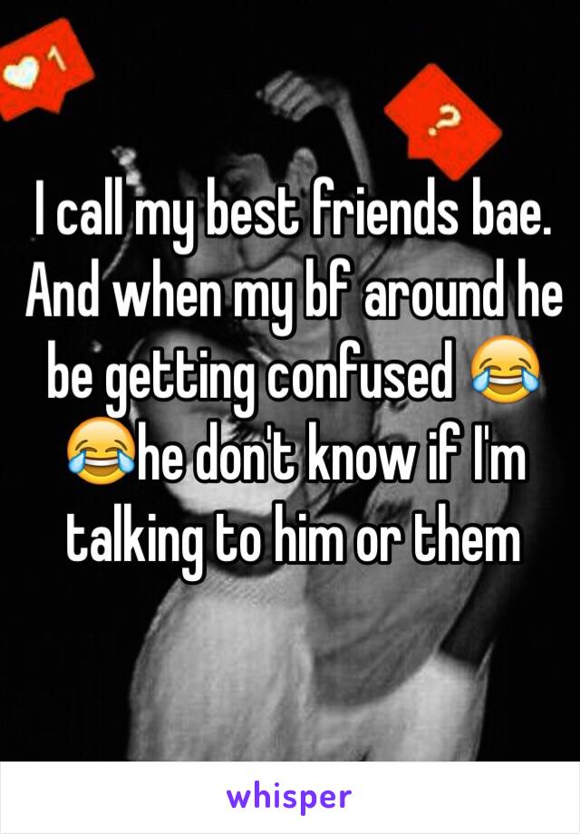 I call my best friends bae. And when my bf around he be getting confused 😂😂he don't know if I'm talking to him or them 