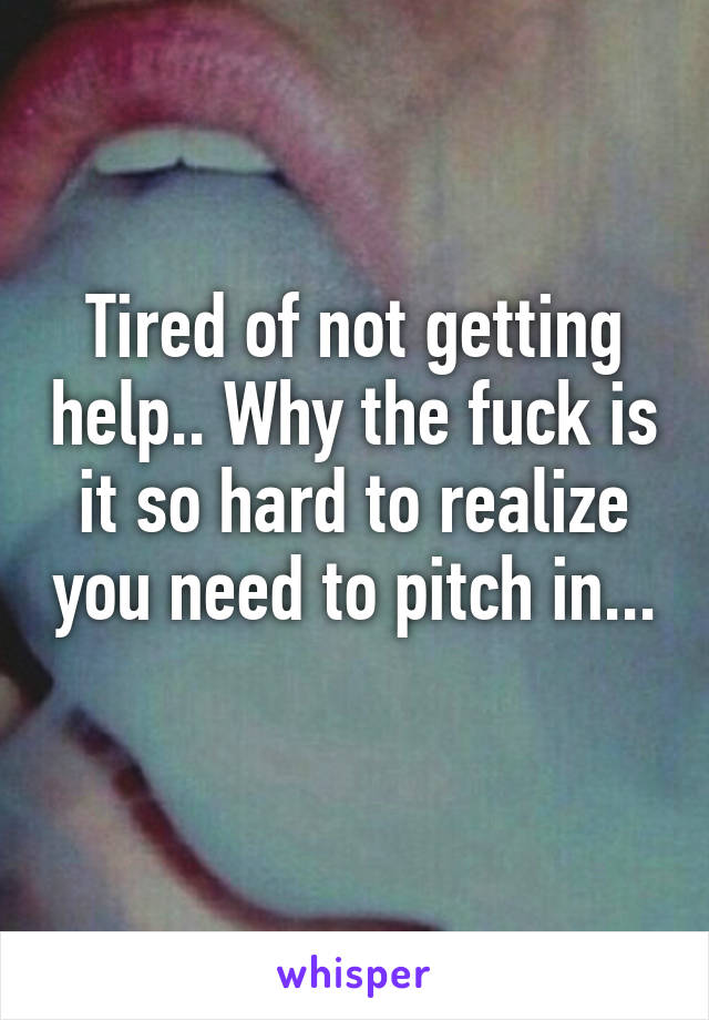Tired of not getting help.. Why the fuck is it so hard to realize you need to pitch in... 