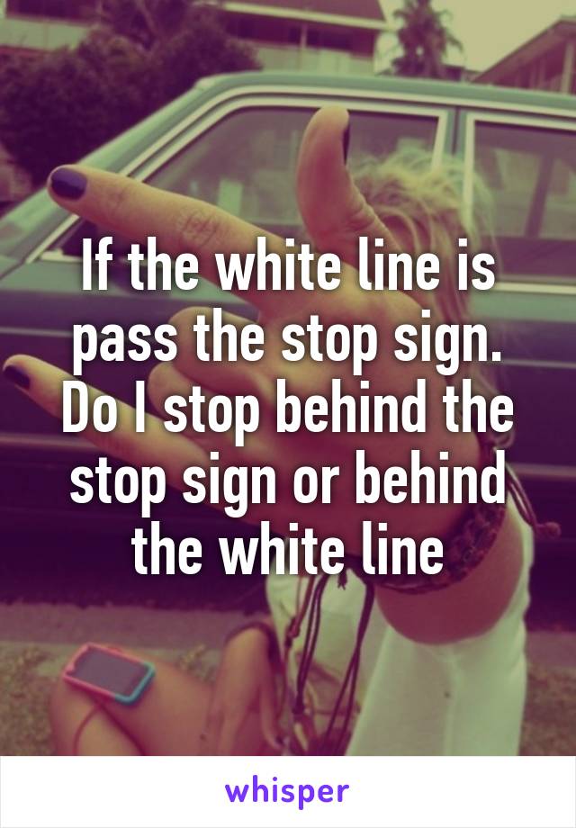 If the white line is pass the stop sign. Do I stop behind the stop sign or behind the white line