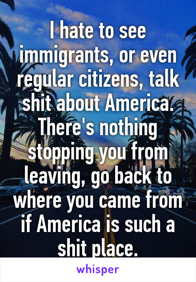I hate to see immigrants, or even regular citizens, talk shit about America. There's nothing stopping you from leaving, go back to where you came from if America is such a shit place.