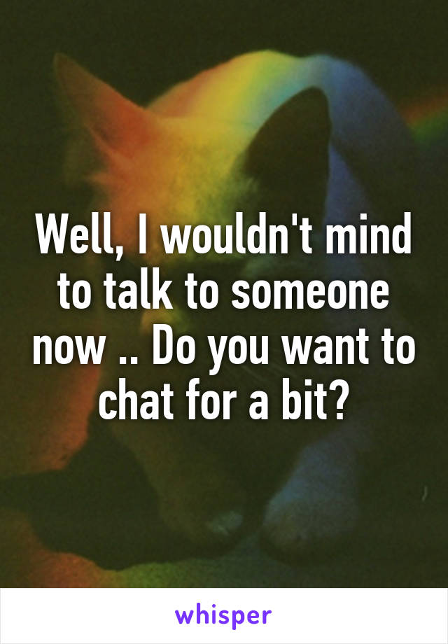 Well, I wouldn't mind to talk to someone now .. Do you want to chat for a bit?