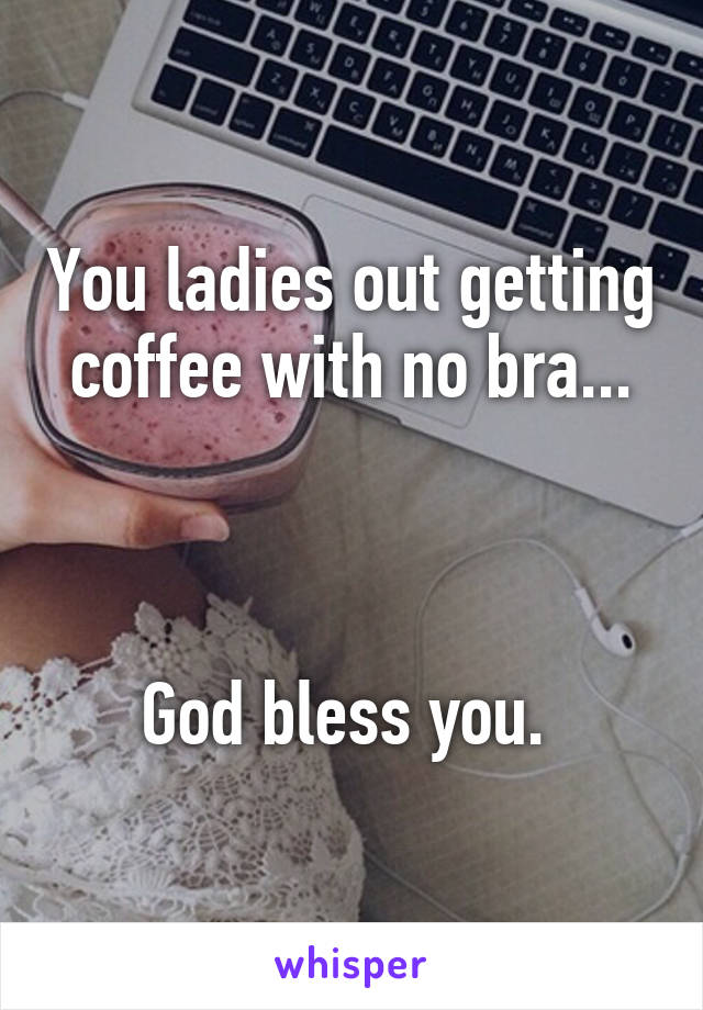 You ladies out getting coffee with no bra...



God bless you. 