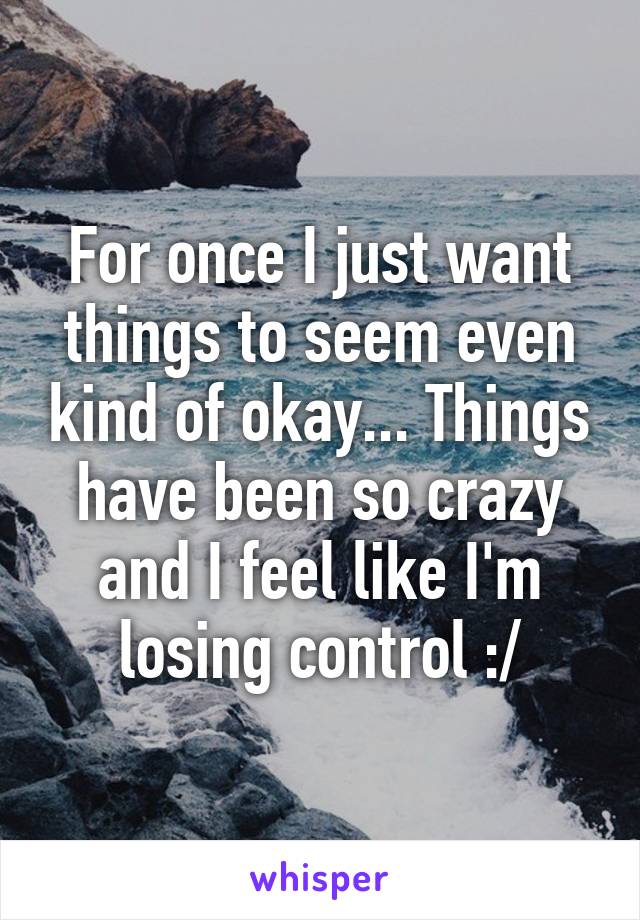 For once I just want things to seem even kind of okay... Things have been so crazy and I feel like I'm losing control :/