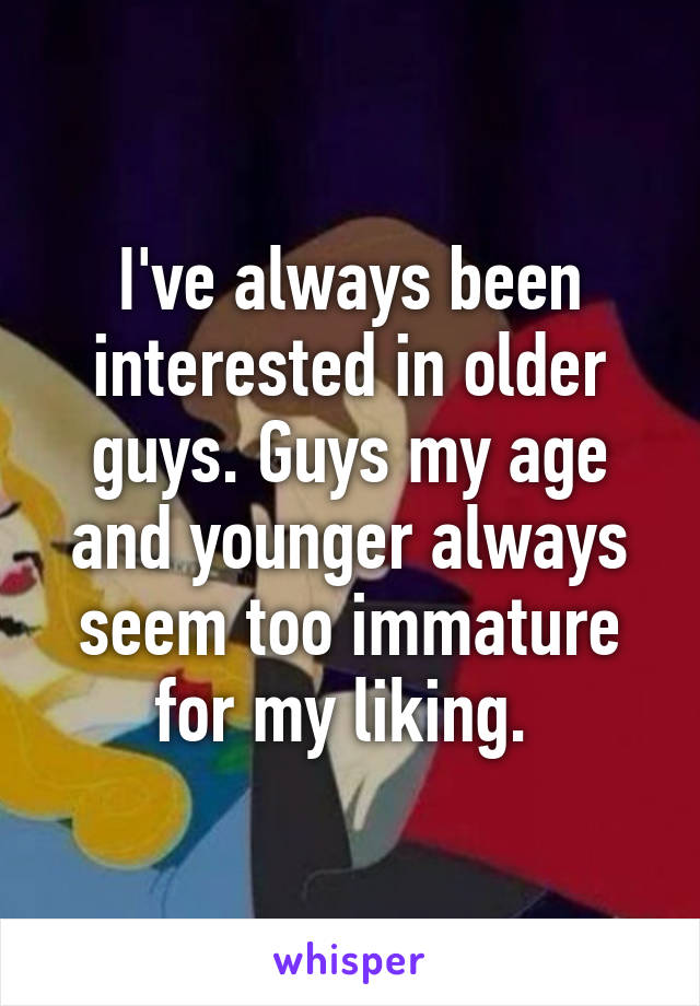 I've always been interested in older guys. Guys my age and younger always seem too immature for my liking. 