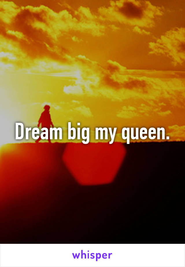 Dream big my queen.