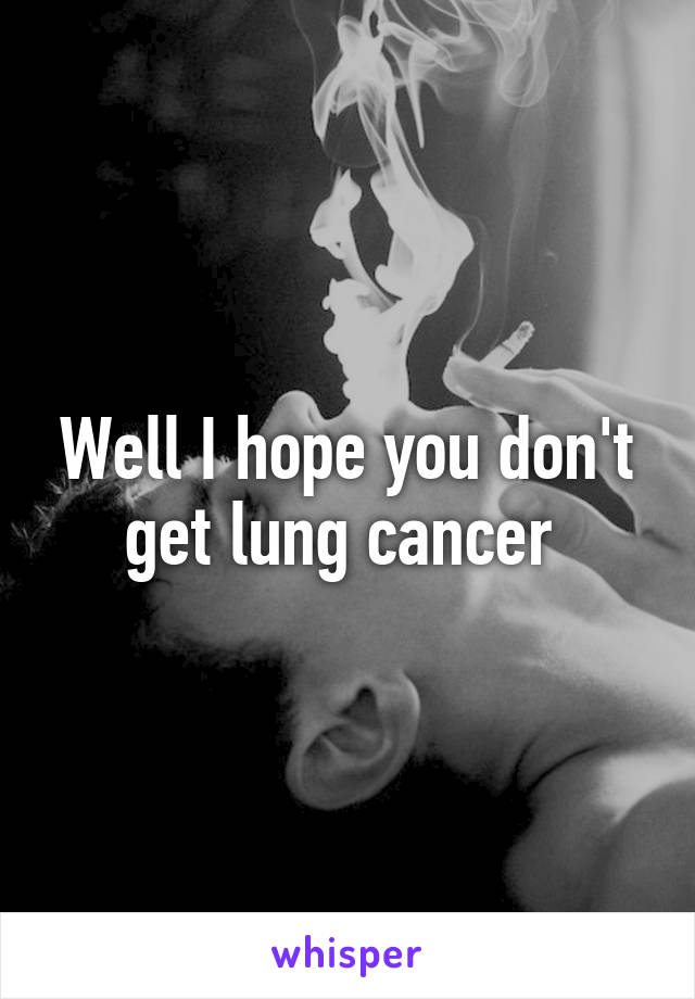 Well I hope you don't get lung cancer 