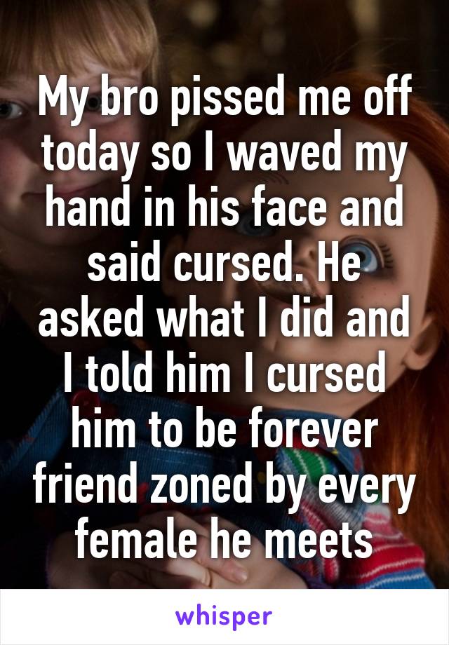 My bro pissed me off today so I waved my hand in his face and said cursed. He asked what I did and I told him I cursed him to be forever friend zoned by every female he meets