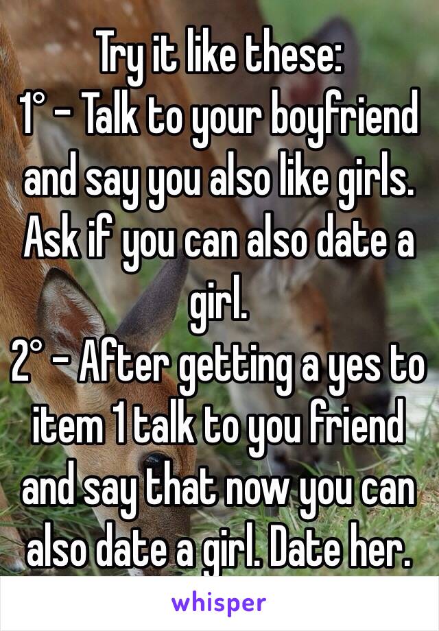 Try it like these:
1° - Talk to your boyfriend and say you also like girls. Ask if you can also date a girl.
2° - After getting a yes to item 1 talk to you friend and say that now you can also date a girl. Date her.