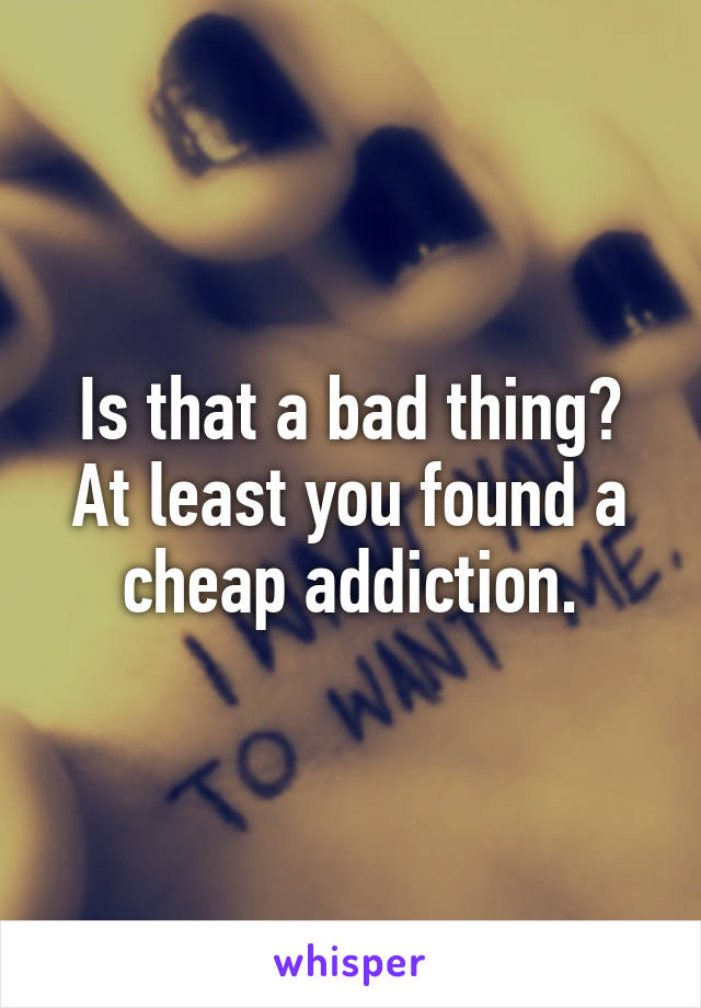 Is that a bad thing?
At least you found a cheap addiction.