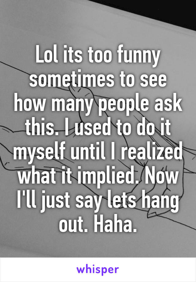 Lol its too funny sometimes to see how many people ask this. I used to do it myself until I realized what it implied. Now I'll just say lets hang out. Haha.