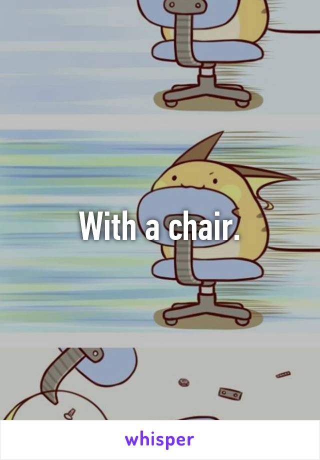 With a chair.