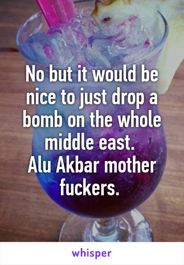No but it would be nice to just drop a bomb on the whole middle east. 
Alu Akbar mother fuckers. 