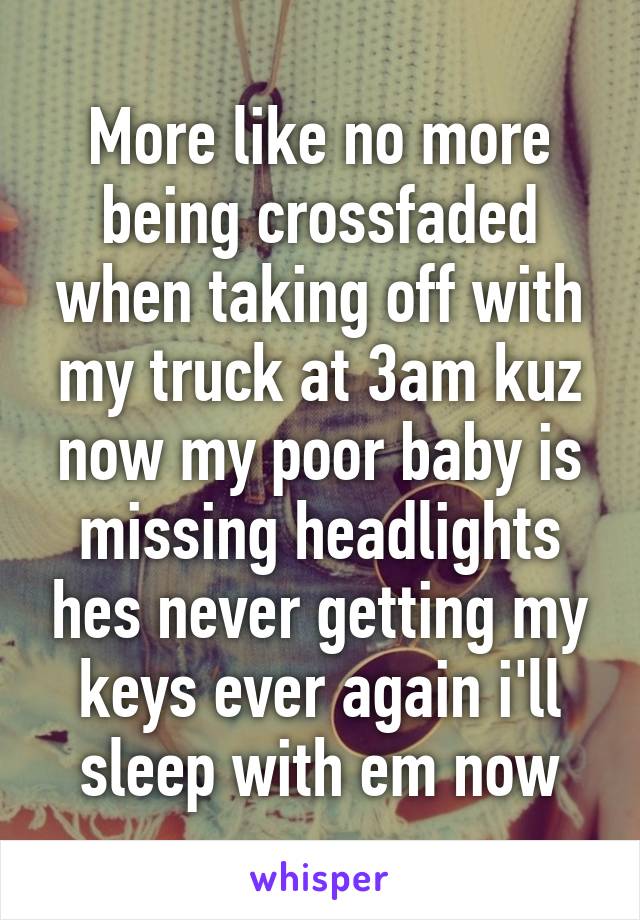 More like no more being crossfaded when taking off with my truck at 3am kuz now my poor baby is missing headlights hes never getting my keys ever again i'll sleep with em now