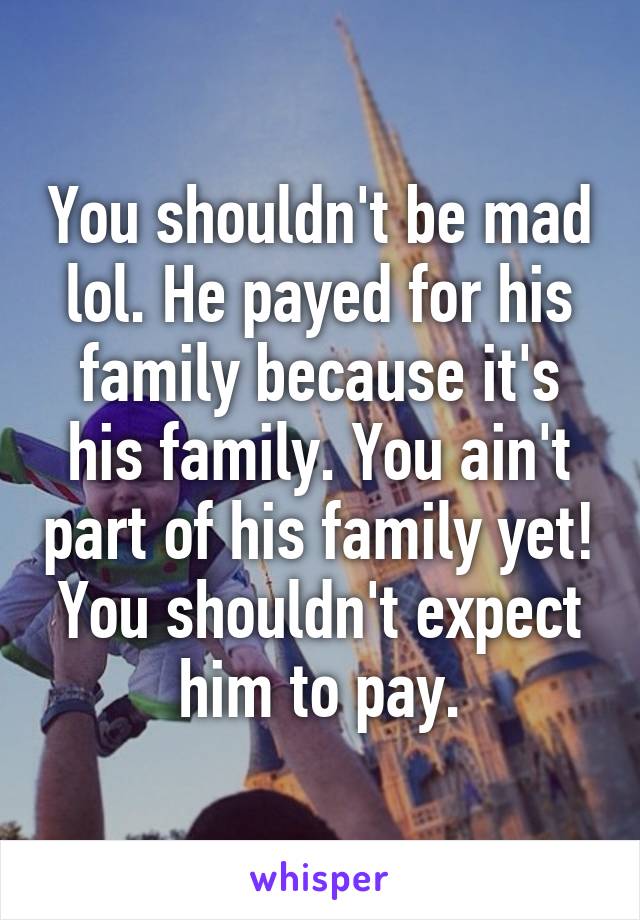 You shouldn't be mad lol. He payed for his family because it's his family. You ain't part of his family yet! You shouldn't expect him to pay.