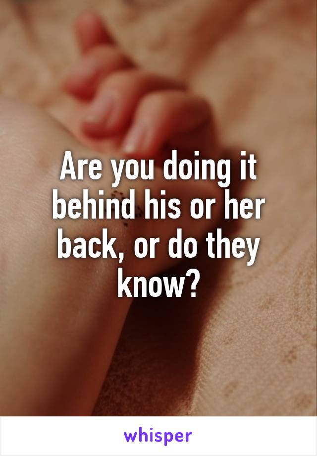 Are you doing it behind his or her back, or do they know?