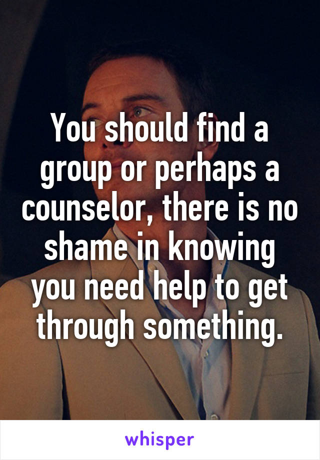 You should find a group or perhaps a counselor, there is no shame in knowing you need help to get through something.