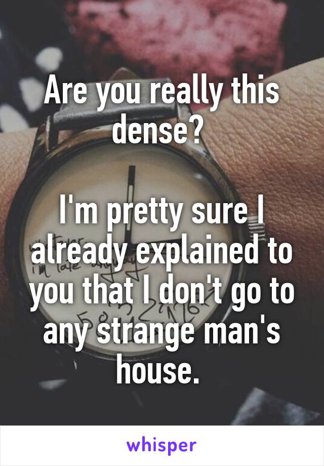 Are you really this dense? 

I'm pretty sure I already explained to you that I don't go to any strange man's house. 