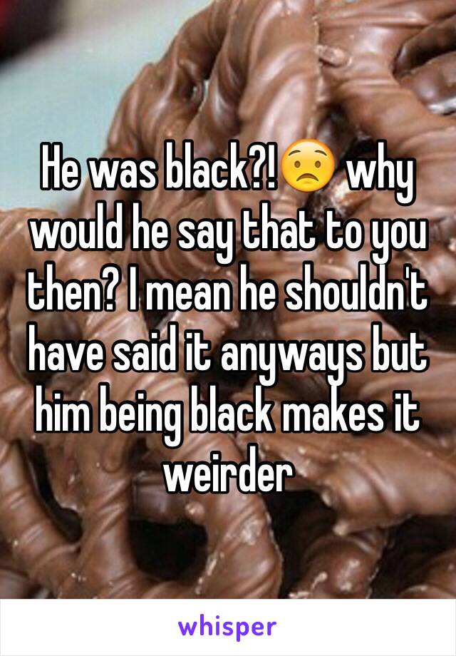 He was black?!😟 why would he say that to you then? I mean he shouldn't have said it anyways but him being black makes it weirder