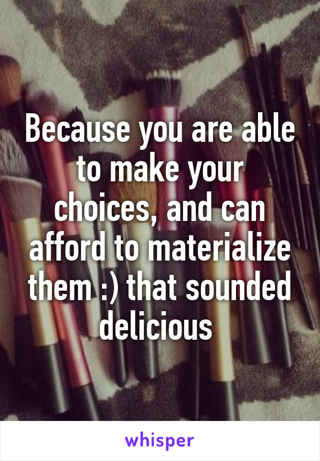 Because you are able to make your choices, and can afford to materialize them :) that sounded delicious 