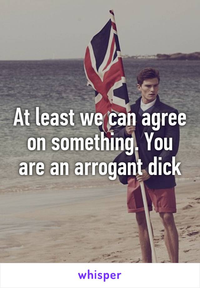 At least we can agree on something. You are an arrogant dick